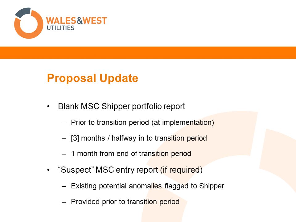 Proposal Update Blank MSC Shipper portfolio report –Prior to transition period (at implementation) –[3] months / halfway in to transition period –1 month from end of transition period Suspect MSC entry report (if required) –Existing potential anomalies flagged to Shipper –Provided prior to transition period
