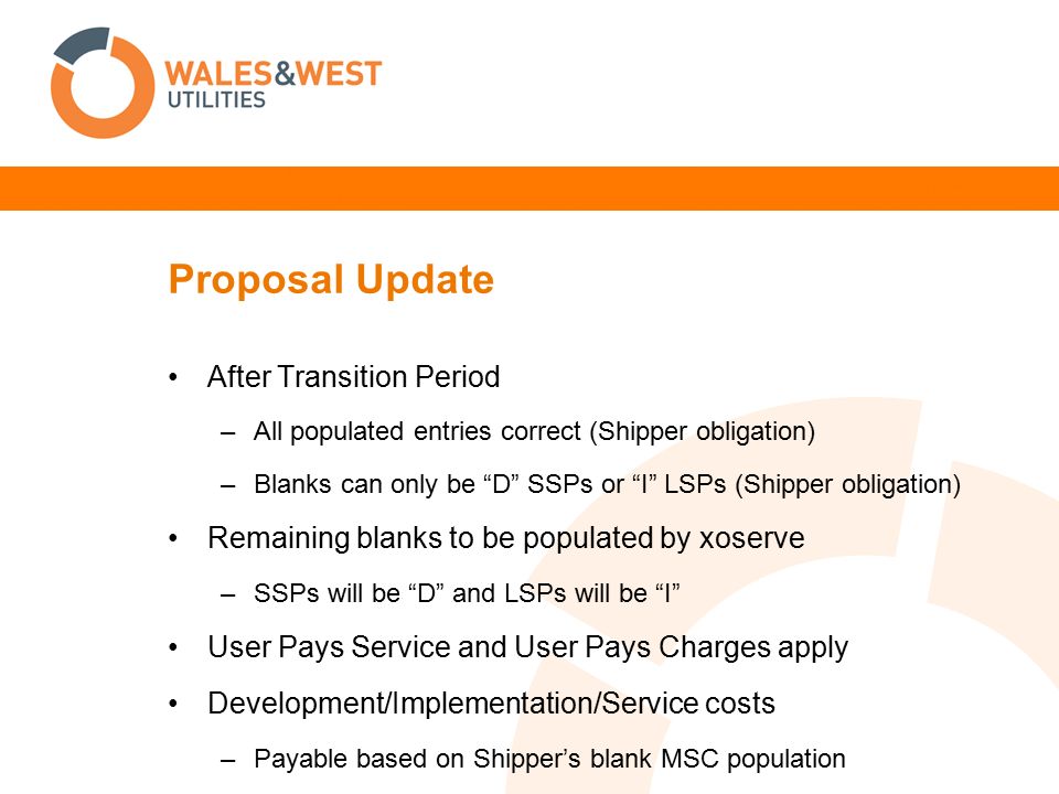 Proposal Update After Transition Period –All populated entries correct (Shipper obligation) –Blanks can only be D SSPs or I LSPs (Shipper obligation) Remaining blanks to be populated by xoserve –SSPs will be D and LSPs will be I User Pays Service and User Pays Charges apply Development/Implementation/Service costs –Payable based on Shipper’s blank MSC population