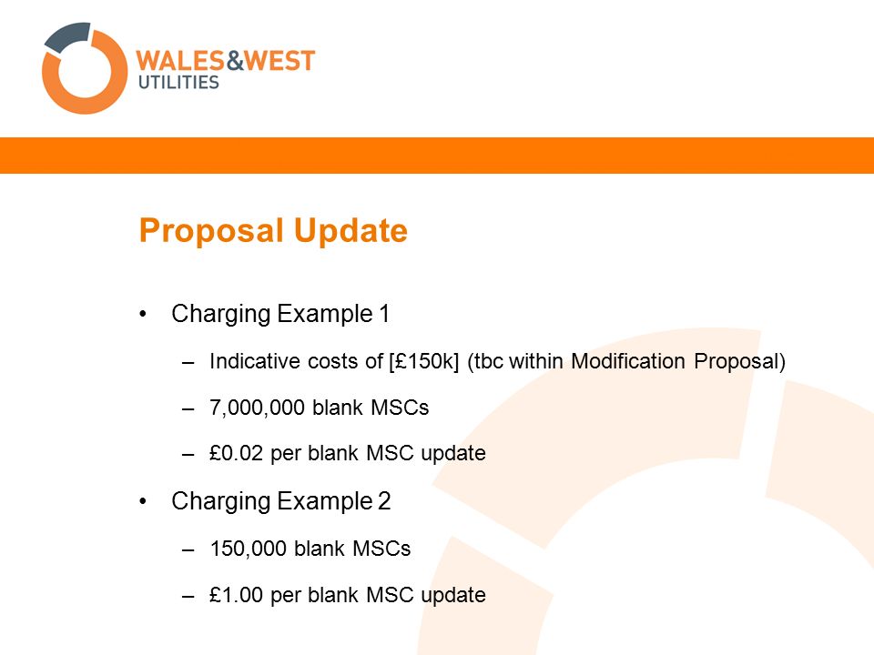 Proposal Update Charging Example 1 –Indicative costs of [£150k] (tbc within Modification Proposal) –7,000,000 blank MSCs –£0.02 per blank MSC update Charging Example 2 –150,000 blank MSCs –£1.00 per blank MSC update