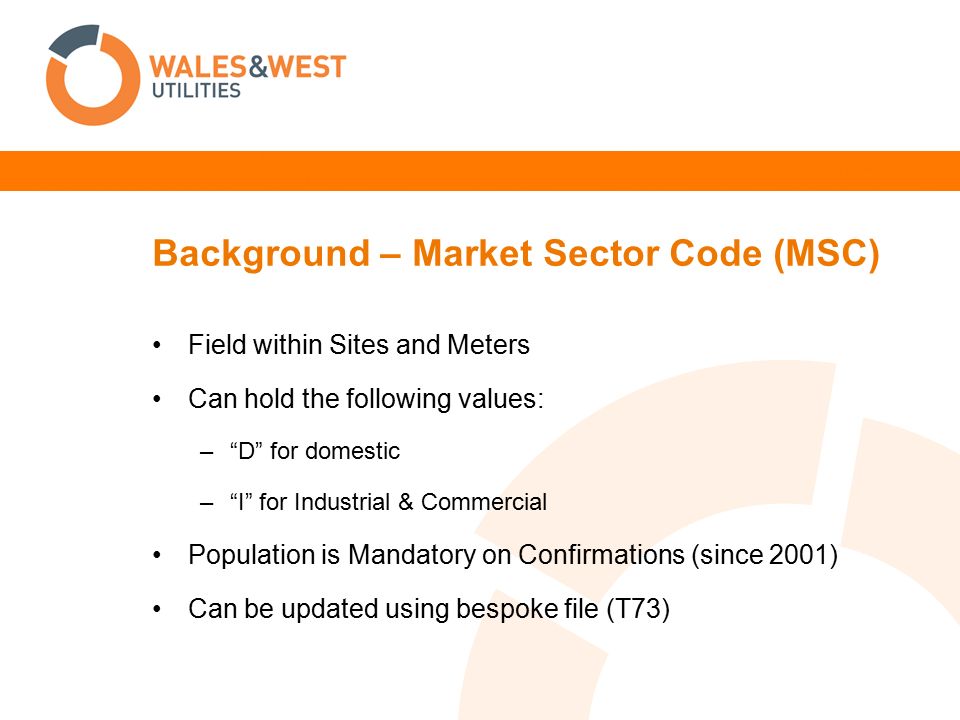 Background – Market Sector Code (MSC) Field within Sites and Meters Can hold the following values: – D for domestic – I for Industrial & Commercial Population is Mandatory on Confirmations (since 2001) Can be updated using bespoke file (T73)