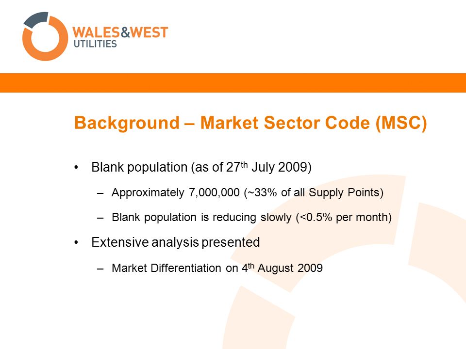 Background – Market Sector Code (MSC) Blank population (as of 27 th July 2009) –Approximately 7,000,000 (~33% of all Supply Points) –Blank population is reducing slowly (<0.5% per month) Extensive analysis presented –Market Differentiation on 4 th August 2009