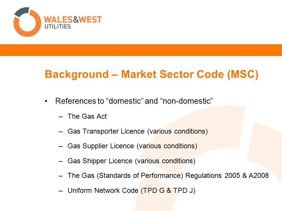 Background – Market Sector Code (MSC) References to domestic and non-domestic –The Gas Act –Gas Transporter Licence (various conditions) –Gas Supplier Licence (various conditions) –Gas Shipper Licence (various conditions) –The Gas (Standards of Performance) Regulations 2005 & A2008 –Uniform Network Code (TPD G & TPD J)