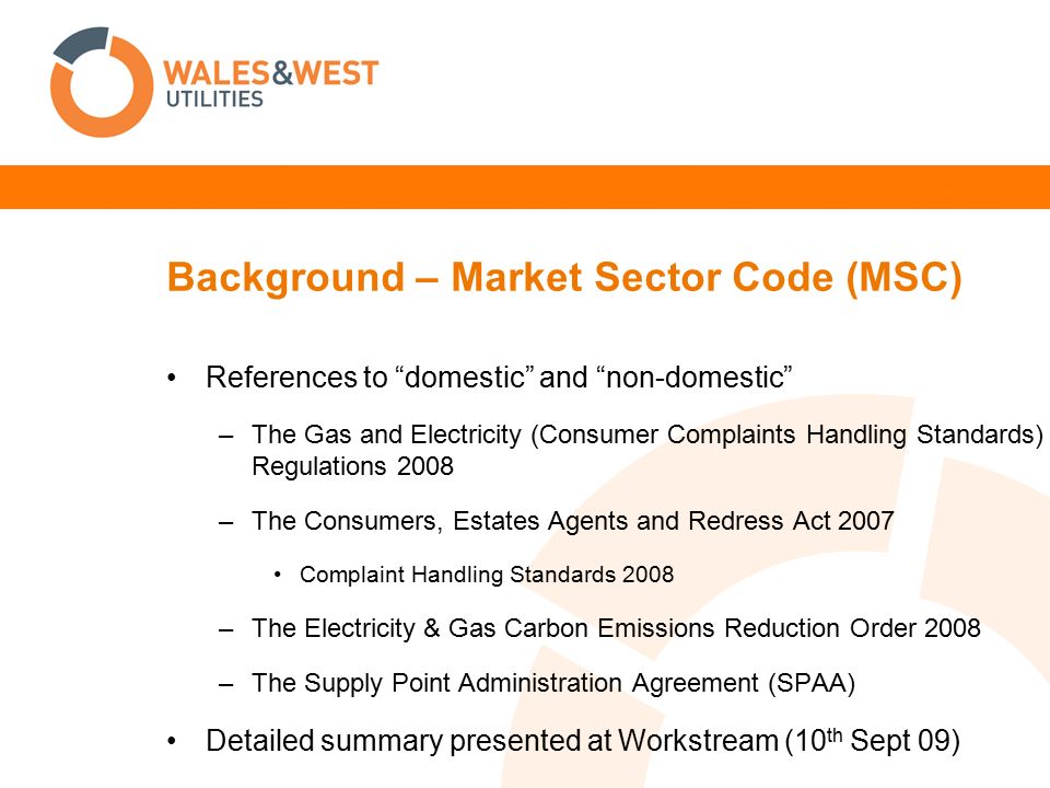 Background – Market Sector Code (MSC) References to domestic and non-domestic –The Gas and Electricity (Consumer Complaints Handling Standards) Regulations 2008 –The Consumers, Estates Agents and Redress Act 2007 Complaint Handling Standards 2008 –The Electricity & Gas Carbon Emissions Reduction Order 2008 –The Supply Point Administration Agreement (SPAA) Detailed summary presented at Workstream (10 th Sept 09)