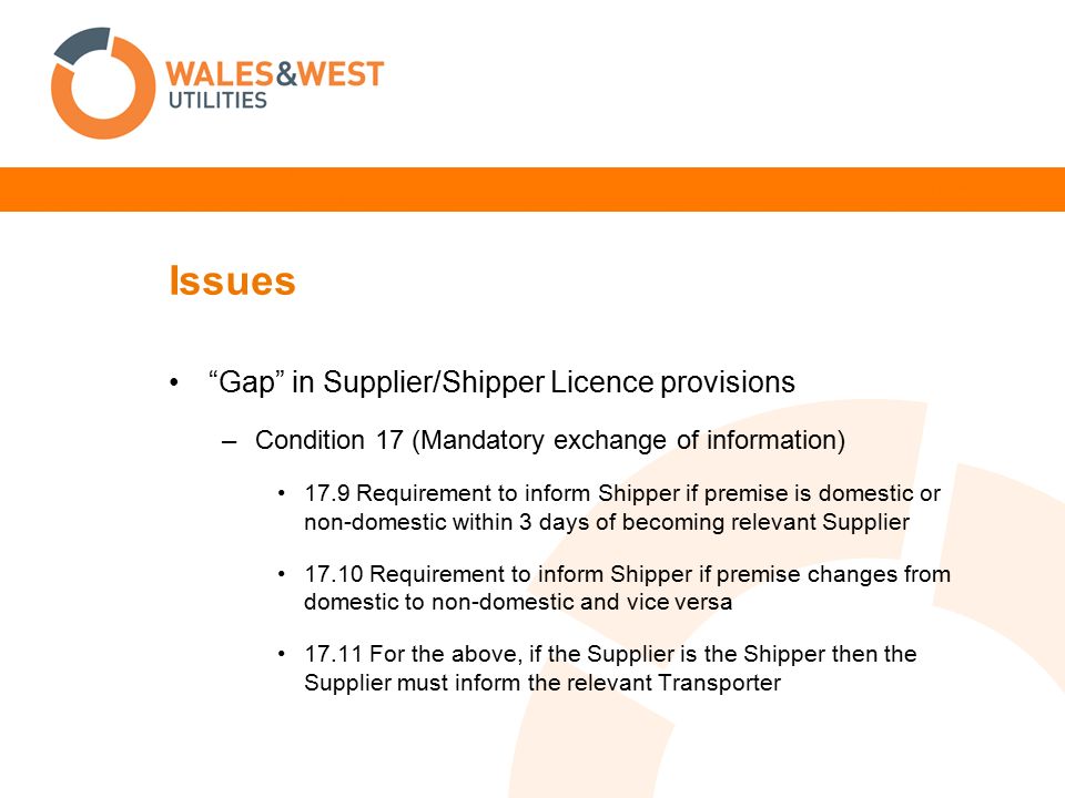 Issues Gap in Supplier/Shipper Licence provisions –Condition 17 (Mandatory exchange of information) 17.9 Requirement to inform Shipper if premise is domestic or non-domestic within 3 days of becoming relevant Supplier Requirement to inform Shipper if premise changes from domestic to non-domestic and vice versa For the above, if the Supplier is the Shipper then the Supplier must inform the relevant Transporter