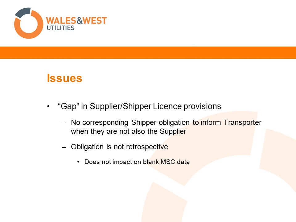 Issues Gap in Supplier/Shipper Licence provisions –No corresponding Shipper obligation to inform Transporter when they are not also the Supplier –Obligation is not retrospective Does not impact on blank MSC data