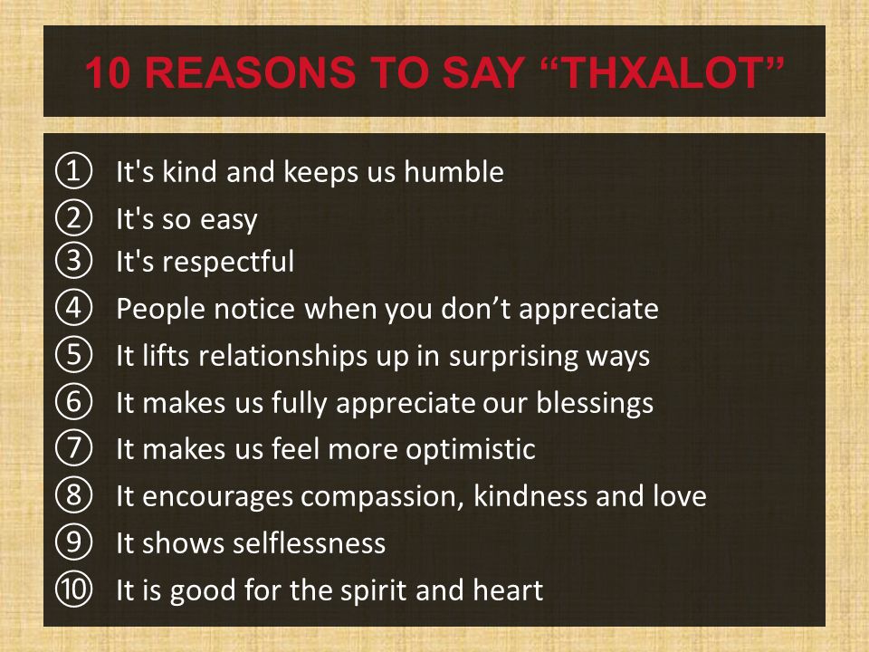 10 REASONS TO SAY THXALOT ① It s kind and keeps us humble ② It s so easy ③ It s respectful ④ People notice when you don’t appreciate ⑤ It lifts relationships up in surprising ways ⑥ It makes us fully appreciate our blessings ⑦ It makes us feel more optimistic ⑧ It encourages compassion, kindness and love ⑨ It shows selflessness ⑩ It is good for the spirit and heart