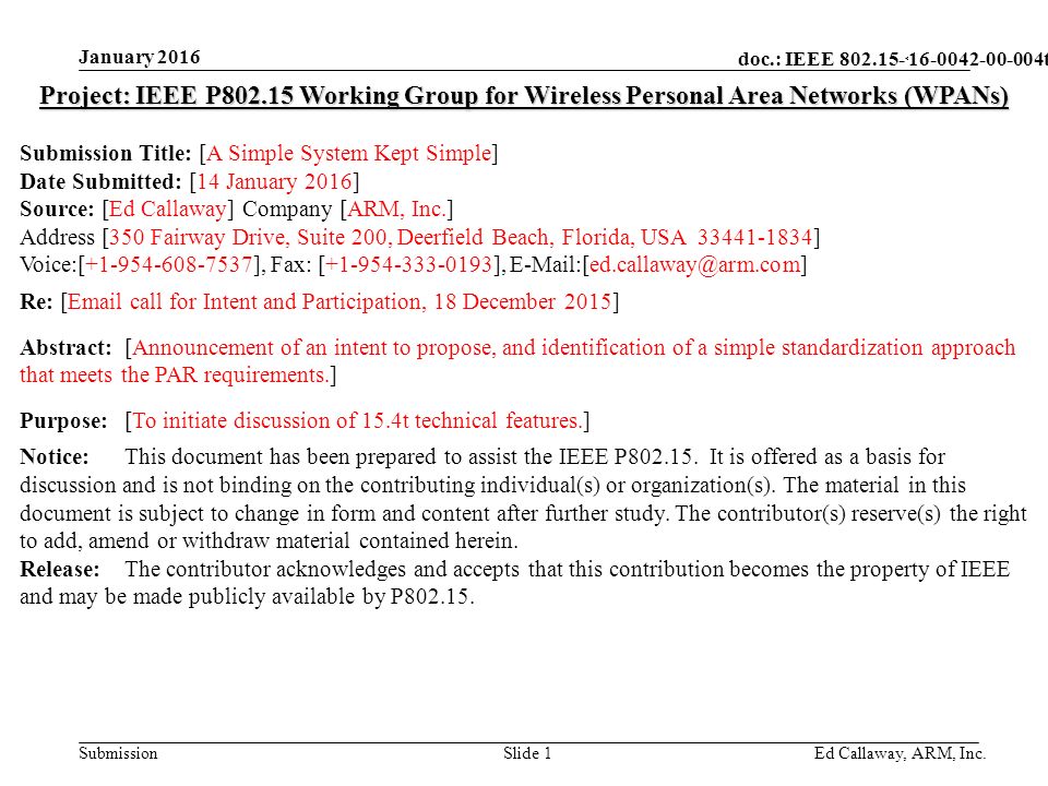 doc.: IEEE Submission January 2016 Ed Callaway, ARM, Inc.Slide 1 Project: IEEE P Working Group for Wireless Personal Area Networks (WPANs) Submission Title: [A Simple System Kept Simple] Date Submitted: [14 January 2016] Source: [Ed Callaway] Company [ARM, Inc.] Address [350 Fairway Drive, Suite 200, Deerfield Beach, Florida, USA ] Voice:[ ], Fax: [ ], Re: [ call for Intent and Participation, 18 December 2015] Abstract:[Announcement of an intent to propose, and identification of a simple standardization approach that meets the PAR requirements.] Purpose:[To initiate discussion of 15.4t technical features.] Notice:This document has been prepared to assist the IEEE P