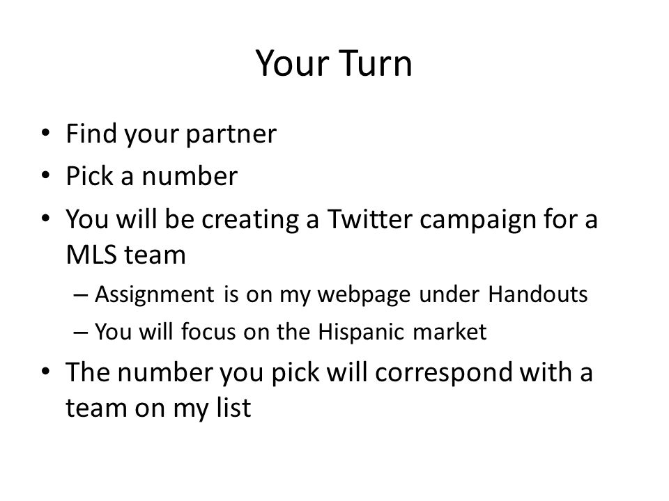 Your Turn Find your partner Pick a number You will be creating a Twitter campaign for a MLS team – Assignment is on my webpage under Handouts – You will focus on the Hispanic market The number you pick will correspond with a team on my list