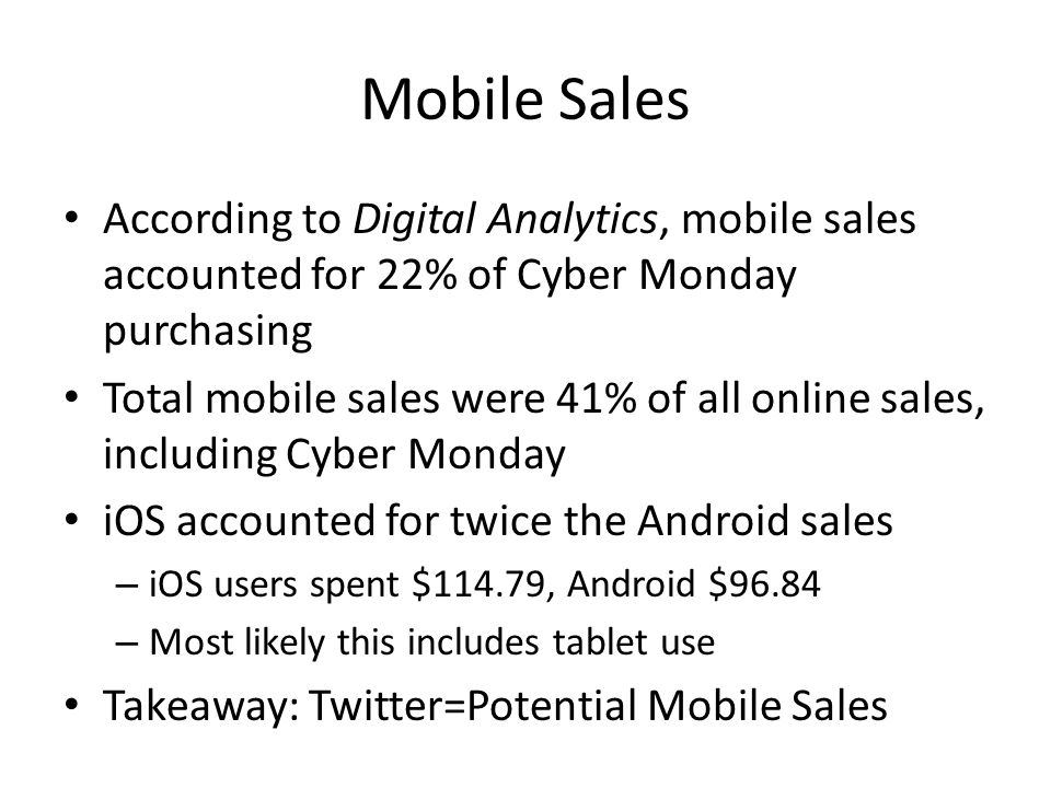 Mobile Sales According to Digital Analytics, mobile sales accounted for 22% of Cyber Monday purchasing Total mobile sales were 41% of all online sales, including Cyber Monday iOS accounted for twice the Android sales – iOS users spent $114.79, Android $96.84 – Most likely this includes tablet use Takeaway: Twitter=Potential Mobile Sales