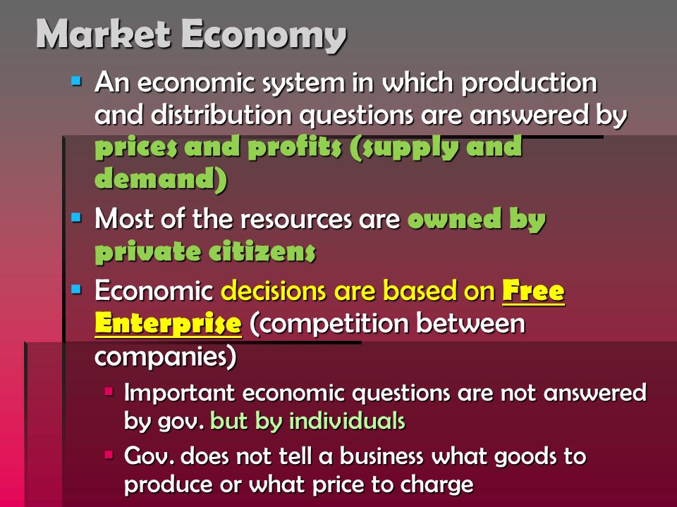 Market Economy  An economic system in which production and distribution questions are answered by prices and profits (supply and demand)  Most of the resources are owned by private citizens  Economic decisions are based on Free Enterprise (competition between companies)  Important economic questions are not answered by gov.