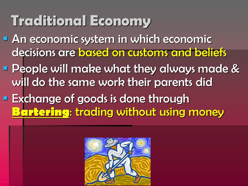 Traditional Economy  An economic system in which economic decisions are based on customs and beliefs  People will make what they always made & will do the same work their parents did  Exchange of goods is done through Bartering : trading without using money