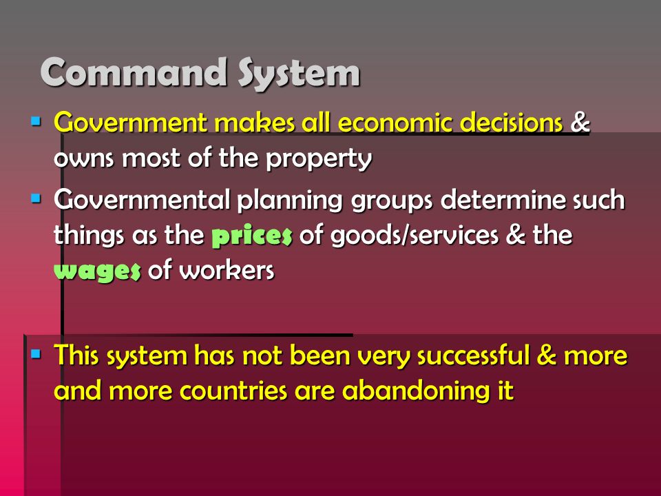 Command System  Government makes all economic decisions & owns most of the property  Governmental planning groups determine such things as the prices of goods/services & the wages of workers  This system has not been very successful & more and more countries are abandoning it