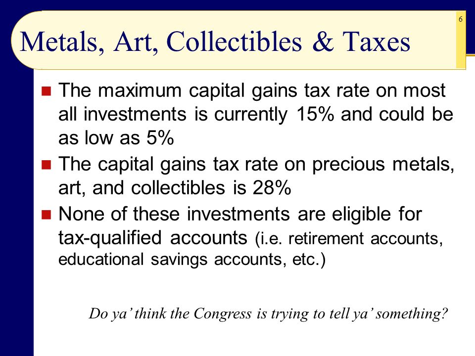 6 Metals, Art, Collectibles & Taxes The maximum capital gains tax rate on most all investments is currently 15% and could be as low as 5% The capital gains tax rate on precious metals, art, and collectibles is 28% None of these investments are eligible for tax-qualified accounts (i.e.