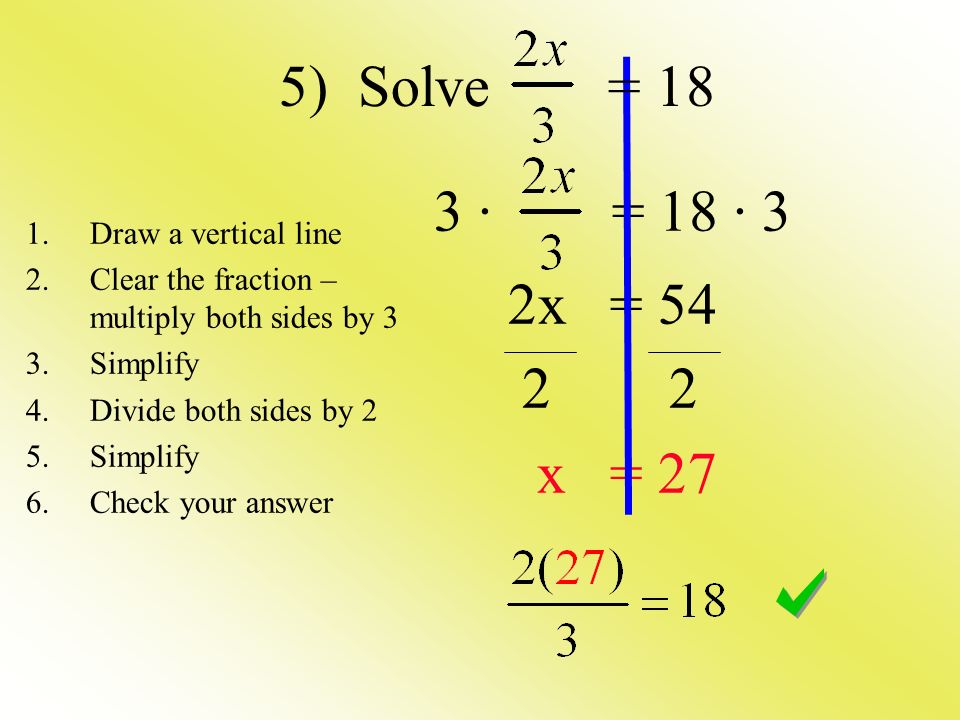 3 · = 18 · 3 2x = x = 27 1.Draw a vertical line 2.Clear the fraction – multiply both sides by 3 3.Simplify 4.Divide both sides by 2 5.Simplify 6.Check your answer 5) Solve = 18