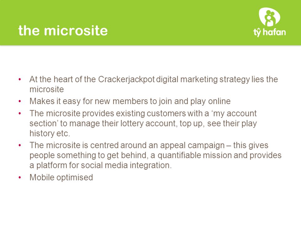 the microsite At the heart of the Crackerjackpot digital marketing strategy lies the microsite Makes it easy for new members to join and play online The microsite provides existing customers with a ‘my account section’ to manage their lottery account, top up, see their play history etc.