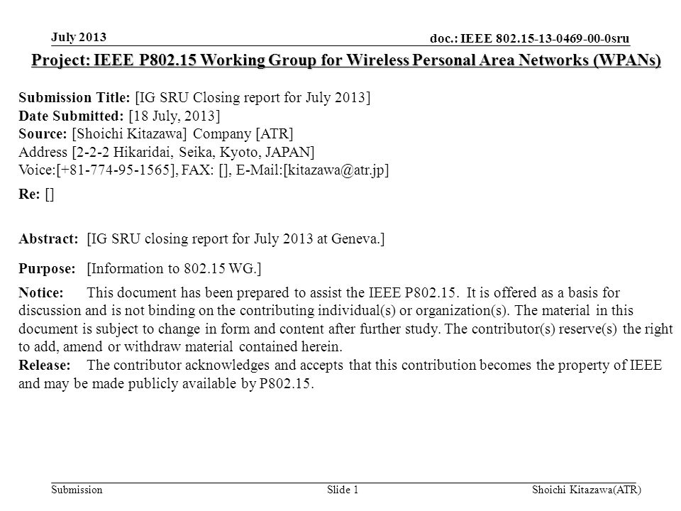 doc.: IEEE sru Submission July 2013 Shoichi Kitazawa(ATR)Slide 1 Project: IEEE P Working Group for Wireless Personal Area Networks (WPANs) Submission Title: [IG SRU Closing report for July 2013] Date Submitted: [18 July, 2013] Source: [Shoichi Kitazawa] Company [ATR] Address [2-2-2 Hikaridai, Seika, Kyoto, JAPAN] Voice:[ ], FAX: [], Re: [] Abstract:[IG SRU closing report for July 2013 at Geneva.] Purpose:[Information to WG.] Notice:This document has been prepared to assist the IEEE P