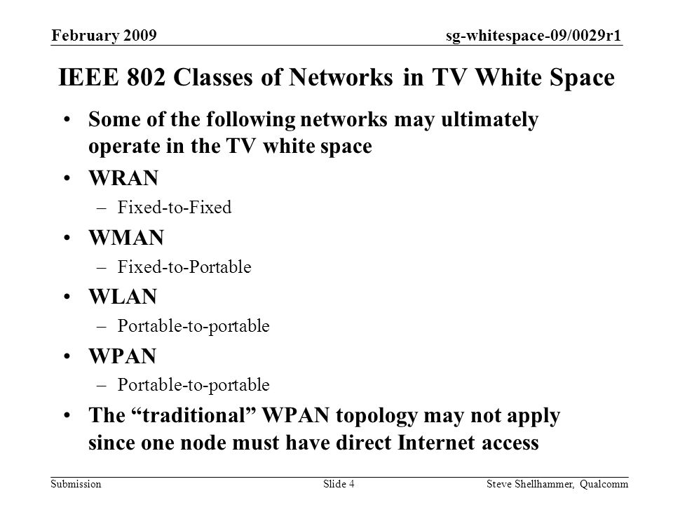 sg-whitespace-09/0029r1 Submission February 2009 Steve Shellhammer, QualcommSlide 4 IEEE 802 Classes of Networks in TV White Space Some of the following networks may ultimately operate in the TV white space WRAN –Fixed-to-Fixed WMAN –Fixed-to-Portable WLAN –Portable-to-portable WPAN –Portable-to-portable The traditional WPAN topology may not apply since one node must have direct Internet access