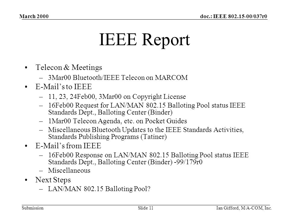 doc.: IEEE /037r0 Submission March 2000 Ian Gifford, M/A-COM, Inc.Slide 11 IEEE Report Telecon & Meetings –3Mar00 Bluetooth/IEEE Telecon on MARCOM  ’s to IEEE –11, 23, 24Feb00, 3Mar00 on Copyright License –16Feb00 Request for LAN/MAN Balloting Pool status IEEE Standards Dept., Balloting Center (Binder) –1Mar00 Telecon Agenda, etc.
