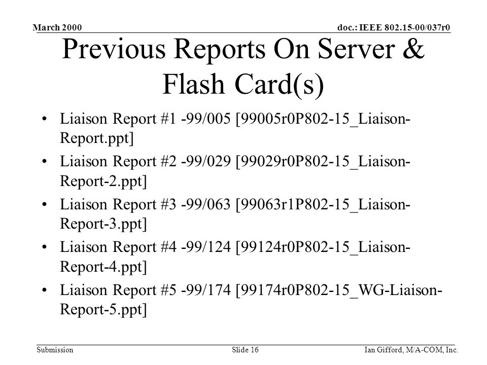 doc.: IEEE /037r0 Submission March 2000 Ian Gifford, M/A-COM, Inc.Slide 16 Previous Reports On Server & Flash Card(s) Liaison Report #1 -99/005 [99005r0P802-15_Liaison- Report.ppt] Liaison Report #2 -99/029 [99029r0P802-15_Liaison- Report-2.ppt] Liaison Report #3 -99/063 [99063r1P802-15_Liaison- Report-3.ppt] Liaison Report #4 -99/124 [99124r0P802-15_Liaison- Report-4.ppt] Liaison Report #5 -99/174 [99174r0P802-15_WG-Liaison- Report-5.ppt]
