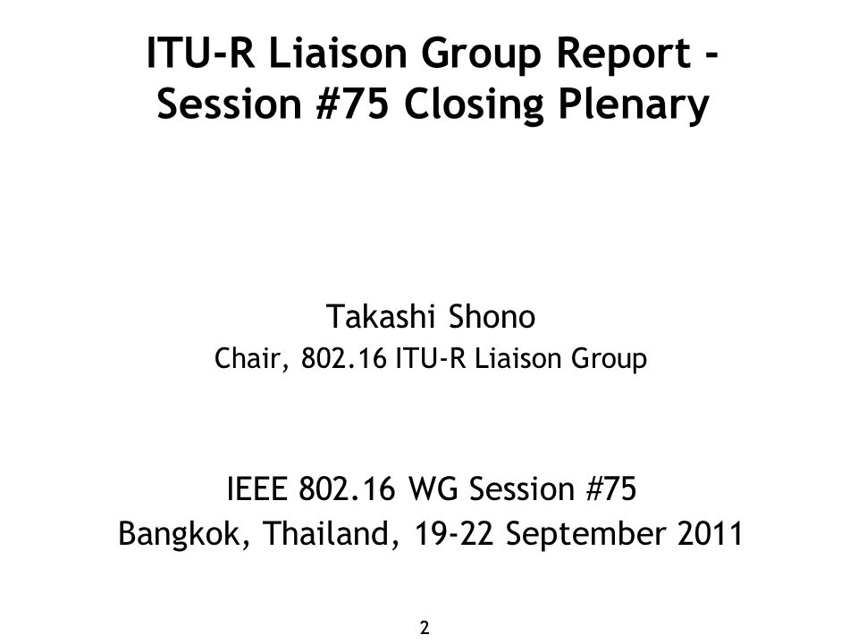 22 ITU-R Liaison Group Report - Session #75 Closing Plenary Takashi Shono Chair, ITU-R Liaison Group IEEE WG Session #75 Bangkok, Thailand, September 2011