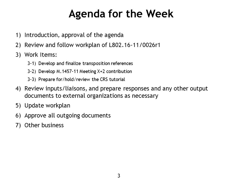 3 Agenda for the Week 1) Introduction, approval of the agenda 2) Review and follow workplan of L /0026r1 3) Work Items: 3-1)Develop and finalize transposition references 3-2)Develop M Meeting X+2 contribution 3-3)Prepare for/hold/review the CRS tutorial 4) Review inputs/liaisons, and prepare responses and any other output documents to external organizations as necessary 5) Update workplan 6) Approve all outgoing documents 7) Other business