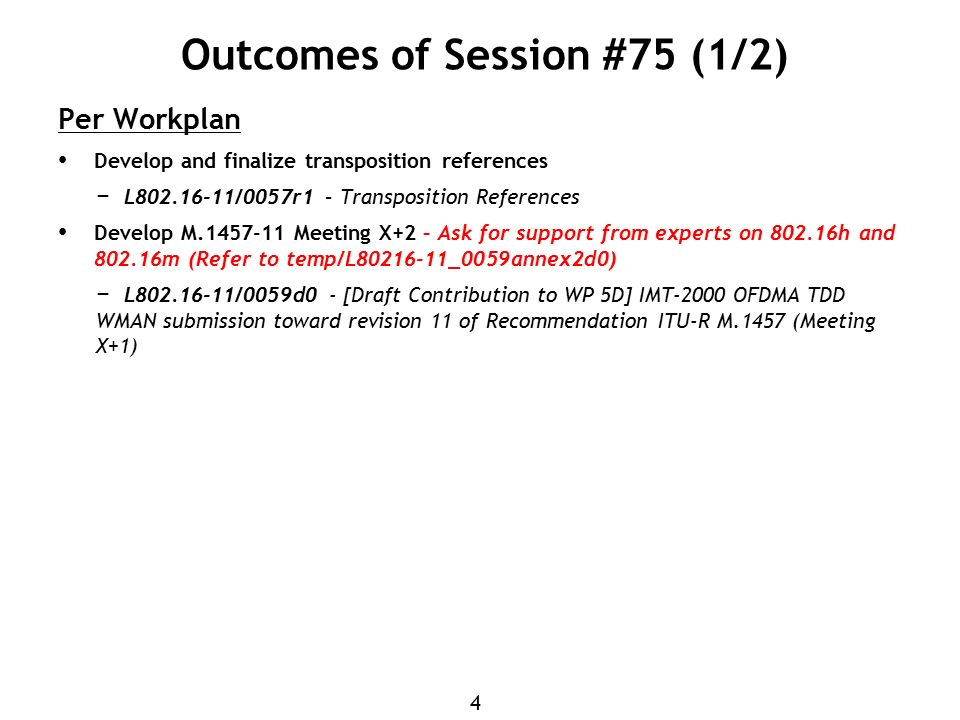 4 Outcomes of Session #75 (1/2) Per Workplan Develop and finalize transposition references − L /0057r1 – Transposition References Develop M Meeting X+2 – Ask for support from experts on h and m (Refer to temp/L _0059annex2d0) − L /0059d0 - [Draft Contribution to WP 5D] IMT-2000 OFDMA TDD WMAN submission toward revision 11 of Recommendation ITU-R M.1457 (Meeting X+1)
