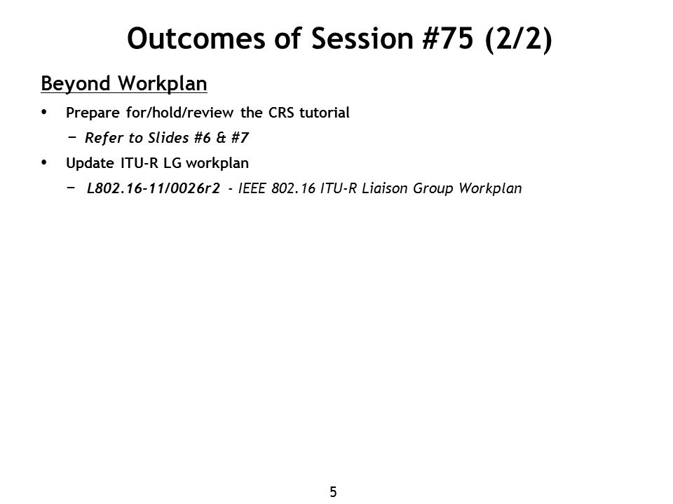 5 Outcomes of Session #75 (2/2) Beyond Workplan Prepare for/hold/review the CRS tutorial − Refer to Slides #6 & #7 Update ITU-R LG workplan − L /0026r2 - IEEE ITU-R Liaison Group Workplan