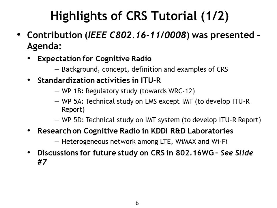 6 Highlights of CRS Tutorial (1/2) Contribution (IEEE C /0008) was presented – Agenda: Expectation for Cognitive Radio – Background, concept, definition and examples of CRS Standardization activities in ITU-R – WP 1B: Regulatory study (towards WRC-12) – WP 5A: Technical study on LMS except IMT (to develop ITU-R Report) – WP 5D: Technical study on IMT system (to develop ITU-R Report) Research on Cognitive Radio in KDDI R&D Laboratories – Heterogeneous network among LTE, WiMAX and Wi-Fi Discussions for future study on CRS in WG – See Slide #7