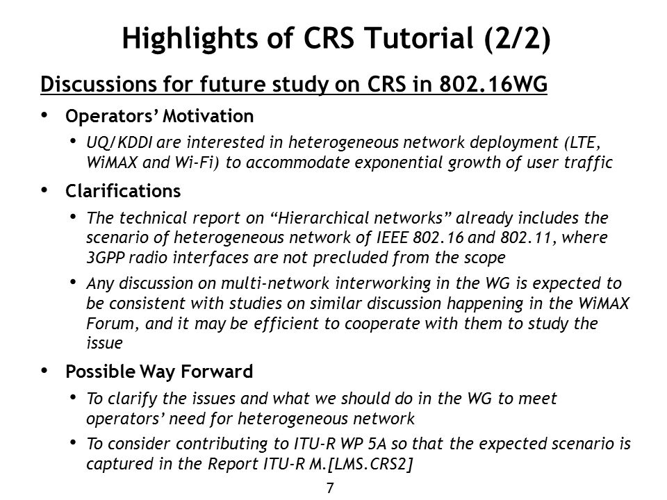 7 Highlights of CRS Tutorial (2/2) Discussions for future study on CRS in WG Operators’ Motivation UQ/KDDI are interested in heterogeneous network deployment (LTE, WiMAX and Wi-Fi) to accommodate exponential growth of user traffic Clarifications The technical report on Hierarchical networks already includes the scenario of heterogeneous network of IEEE and , where 3GPP radio interfaces are not precluded from the scope Any discussion on multi-network interworking in the WG is expected to be consistent with studies on similar discussion happening in the WiMAX Forum, and it may be efficient to cooperate with them to study the issue Possible Way Forward To clarify the issues and what we should do in the WG to meet operators’ need for heterogeneous network To consider contributing to ITU-R WP 5A so that the expected scenario is captured in the Report ITU-R M.[LMS.CRS2]