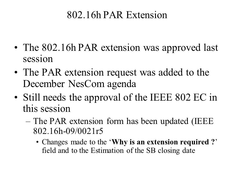 802.16h PAR Extension The h PAR extension was approved last session The PAR extension request was added to the December NesCom agenda Still needs the approval of the IEEE 802 EC in this session –The PAR extension form has been updated (IEEE h-09/0021r5 Changes made to the ‘Why is an extension required ’ field and to the Estimation of the SB closing date