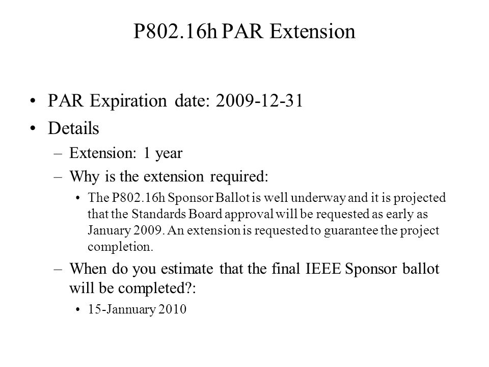 P802.16h PAR Extension PAR Expiration date: Details –Extension: 1 year –Why is the extension required: The P802.16h Sponsor Ballot is well underway and it is projected that the Standards Board approval will be requested as early as January 2009.