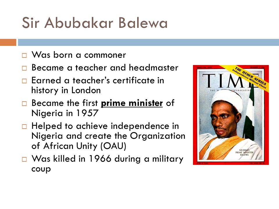Sir Abubakar Balewa  Was born a commoner  Became a teacher and headmaster  Earned a teacher’s certificate in history in London  Became the first prime minister of Nigeria in 1957  Helped to achieve independence in Nigeria and create the Organization of African Unity (OAU)  Was killed in 1966 during a military coup