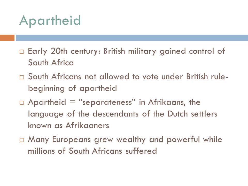 Apartheid  Early 20th century: British military gained control of South Africa  South Africans not allowed to vote under British rule- beginning of apartheid  Apartheid = separateness in Afrikaans, the language of the descendants of the Dutch settlers known as Afrikaaners  Many Europeans grew wealthy and powerful while millions of South Africans suffered