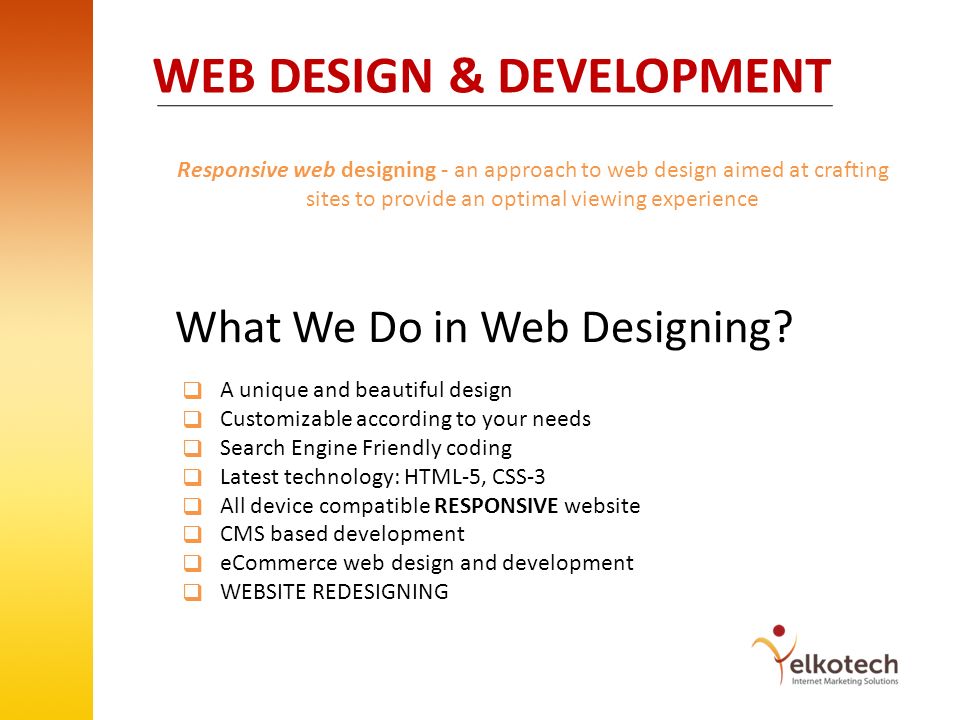 WEB DESIGN & DEVELOPMENT Responsive web designing - an approach to web design aimed at crafting sites to provide an optimal viewing experience A unique and beautiful design Customizable according to your needs Search Engine Friendly coding Latest technology: HTML-5, CSS-3 All device compatible RESPONSIVE website CMS based development eCommerce web design and development WEBSITE REDESIGNING What We Do in Web Designing.