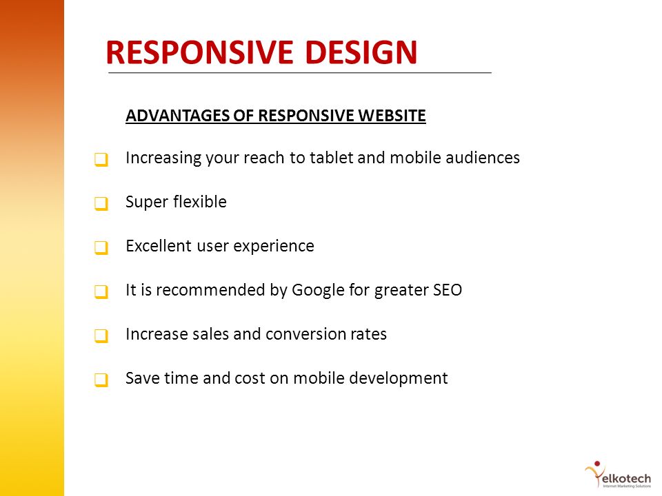 RESPONSIVE DESIGN ADVANTAGES OF RESPONSIVE WEBSITE Increasing your reach to tablet and mobile audiences Super flexible Excellent user experience It is recommended by Google for greater SEO Increase sales and conversion rates Save time and cost on mobile development            