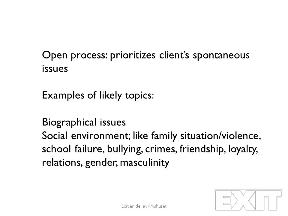 Open process: prioritizes client’s spontaneous issues Examples of likely topics: Biographical issues Social environment; like family situation/violence, school failure, bullying, crimes, friendship, loyalty, relations, gender, masculinity Exit en del av Fryshuset