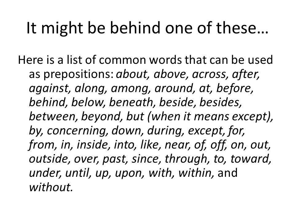 It might be behind one of these… Here is a list of common words that can be used as prepositions: about, above, across, after, against, along, among, around, at, before, behind, below, beneath, beside, besides, between, beyond, but (when it means except), by, concerning, down, during, except, for, from, in, inside, into, like, near, of, off, on, out, outside, over, past, since, through, to, toward, under, until, up, upon, with, within, and without.