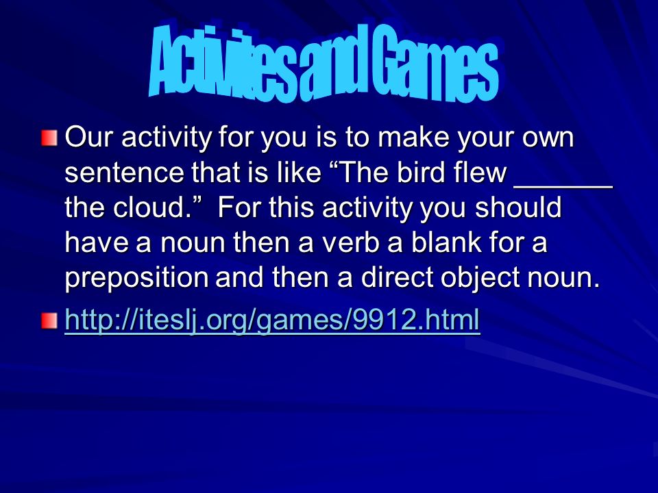 Our activity for you is to make your own sentence that is like The bird flew ______ the cloud. For this activity you should have a noun then a verb a blank for a preposition and then a direct object noun.