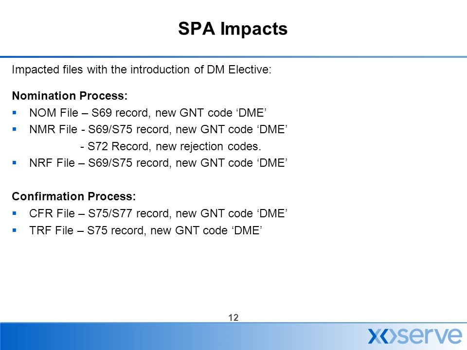 12 SPA Impacts Impacted files with the introduction of DM Elective: Nomination Process:  NOM File – S69 record, new GNT code ‘DME’  NMR File - S69/S75 record, new GNT code ‘DME’ - S72 Record, new rejection codes.