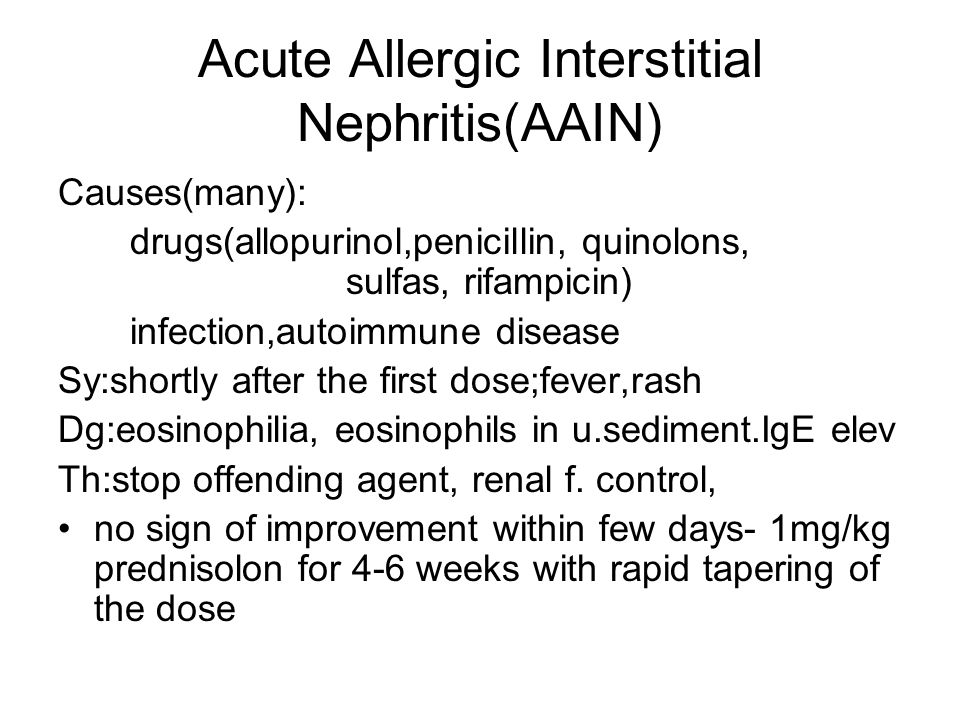 Acute Allergic Interstitial Nephritis(AAIN) Causes(many): drugs(allopurinol,penicillin, quinolons, sulfas, rifampicin) infection,autoimmune disease Sy:shortly after the first dose;fever,rash Dg:eosinophilia, eosinophils in u.sediment.IgE elev Th:stop offending agent, renal f.