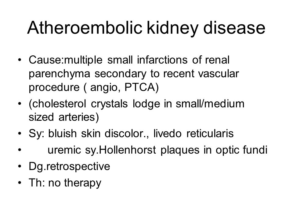 Atheroembolic kidney disease Cause:multiple small infarctions of renal parenchyma secondary to recent vascular procedure ( angio, PTCA) (cholesterol crystals lodge in small/medium sized arteries) Sy: bluish skin discolor., livedo reticularis uremic sy.Hollenhorst plaques in optic fundi Dg.retrospective Th: no therapy