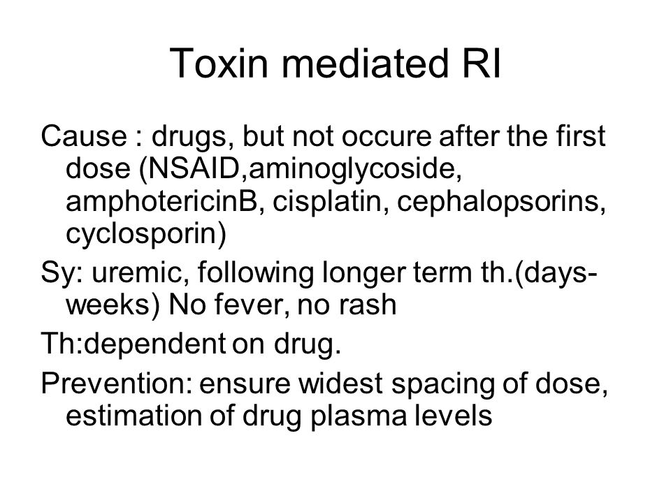 Toxin mediated RI Cause : drugs, but not occure after the first dose (NSAID,aminoglycoside, amphotericinB, cisplatin, cephalopsorins, cyclosporin) Sy: uremic, following longer term th.(days- weeks) No fever, no rash Th:dependent on drug.