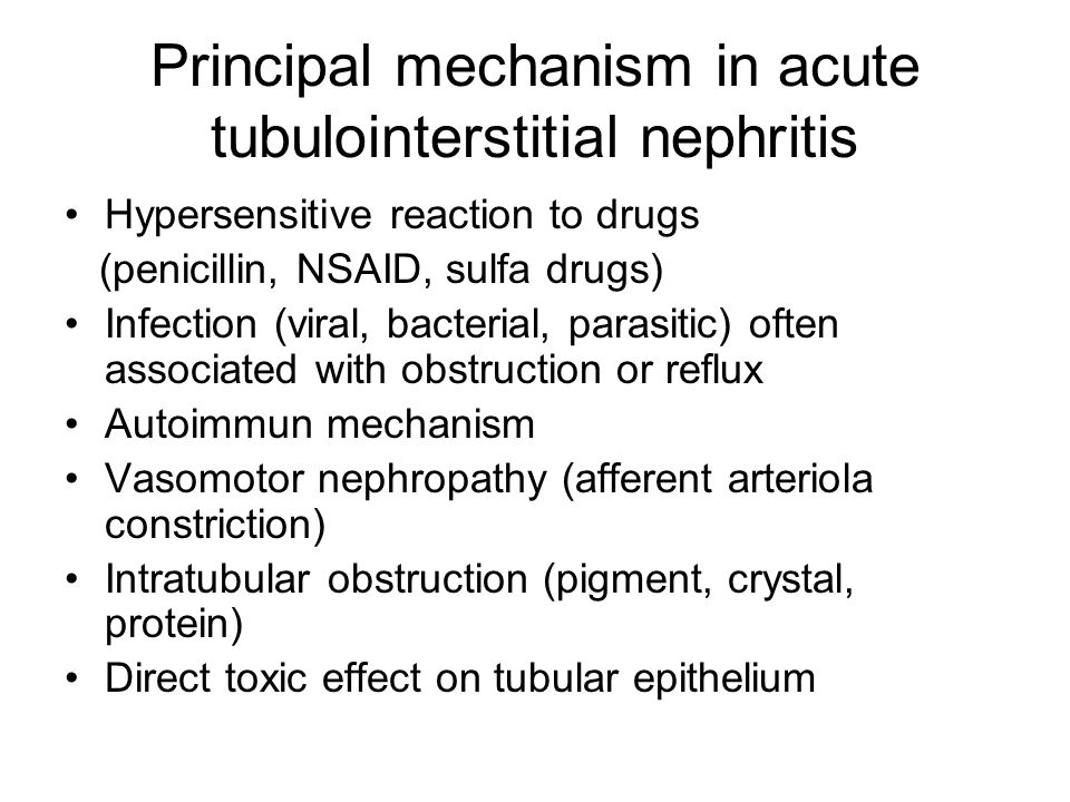Principal mechanism in acute tubulointerstitial nephritis Hypersensitive reaction to drugs (penicillin, NSAID, sulfa drugs) Infection (viral, bacterial, parasitic) often associated with obstruction or reflux Autoimmun mechanism Vasomotor nephropathy (afferent arteriola constriction) Intratubular obstruction (pigment, crystal, protein) Direct toxic effect on tubular epithelium