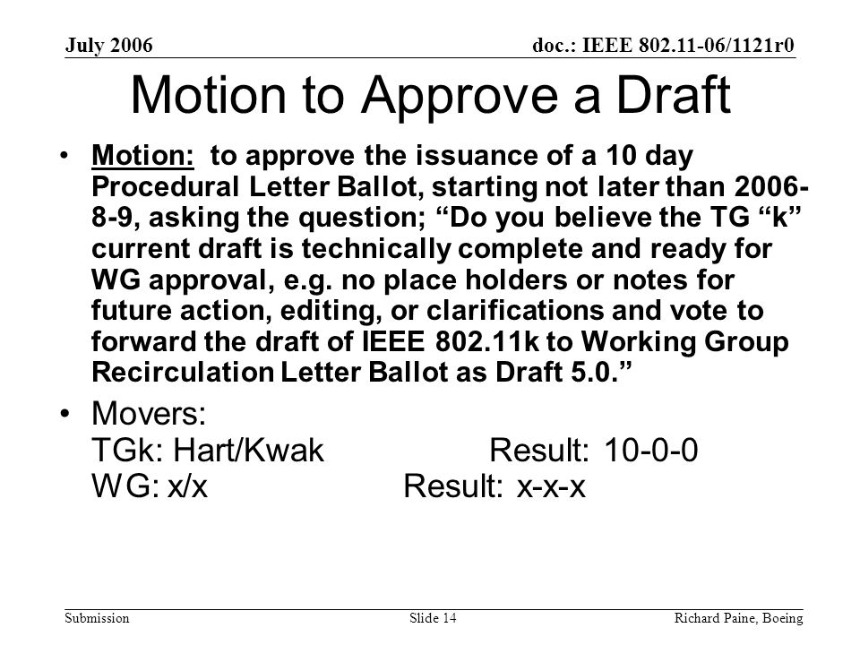 July 2006 Richard Paine, BoeingSlide 14 doc.: IEEE /1121r0 Submission Motion to Approve a Draft Motion: to approve the issuance of a 10 day Procedural Letter Ballot, starting not later than , asking the question; Do you believe the TG k current draft is technically complete and ready for WG approval, e.g.