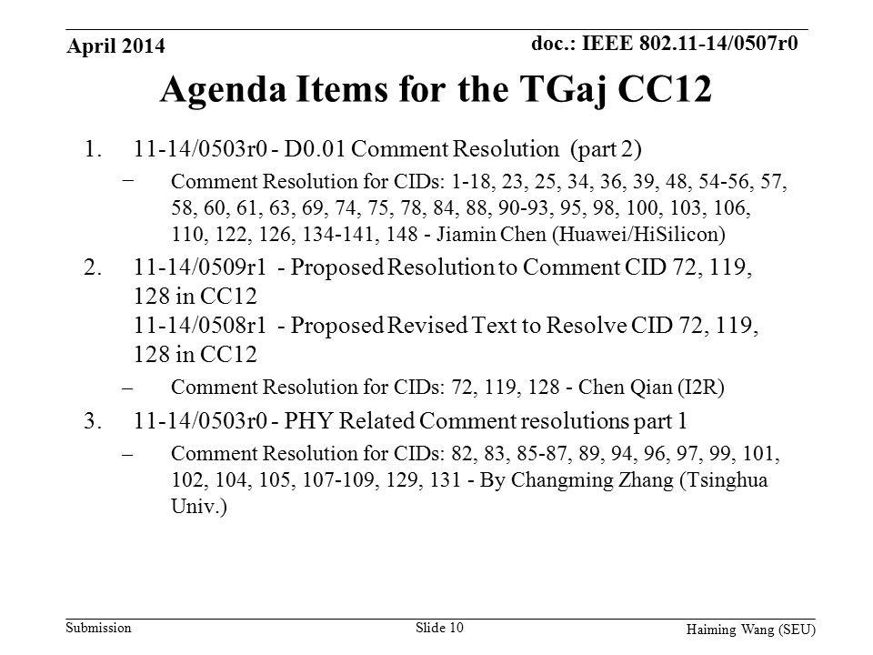 doc.: IEEE /0507r0 Submission Agenda Items for the TGaj CC /0503r0 - D0.01 Comment Resolution (part 2) −Comment Resolution for CIDs: 1-18, 23, 25, 34, 36, 39, 48, 54-56, 57, 58, 60, 61, 63, 69, 74, 75, 78, 84, 88, 90-93, 95, 98, 100, 103, 106, 110, 122, 126, , Jiamin Chen (Huawei/HiSilicon) /0509r1 - Proposed Resolution to Comment CID 72, 119, 128 in CC /0508r1 - Proposed Revised Text to Resolve CID 72, 119, 128 in CC12 –Comment Resolution for CIDs: 72, 119, Chen Qian (I2R) /0503r0 - PHY Related Comment resolutions part 1 –Comment Resolution for CIDs: 82, 83, 85-87, 89, 94, 96, 97, 99, 101, 102, 104, 105, , 129, By Changming Zhang (Tsinghua Univ.) Slide 10 April 2014 Haiming Wang (SEU)