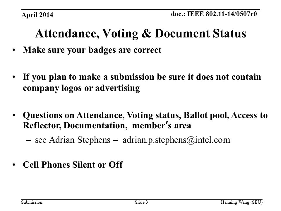 doc.: IEEE /0507r0 SubmissionSlide 3 Attendance, Voting & Document Status Make sure your badges are correct If you plan to make a submission be sure it does not contain company logos or advertising Questions on Attendance, Voting status, Ballot pool, Access to Reflector, Documentation, member’s area –see Adrian Stephens – Cell Phones Silent or Off April 2014 Haiming Wang (SEU)