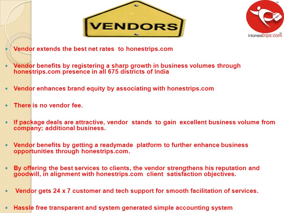 Vendor extends the best net rates to honestrips.com Vendor benefits by registering a sharp growth in business volumes through honestrips.com presence in all 675 districts of India Vendor enhances brand equity by associating with honestrips.com There is no vendor fee.