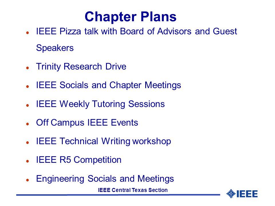 IEEE Central Texas Section Chapter Plans l IEEE Pizza talk with Board of Advisors and Guest Speakers l Trinity Research Drive l IEEE Socials and Chapter Meetings l IEEE Weekly Tutoring Sessions l Off Campus IEEE Events l IEEE Technical Writing workshop l IEEE R5 Competition l Engineering Socials and Meetings