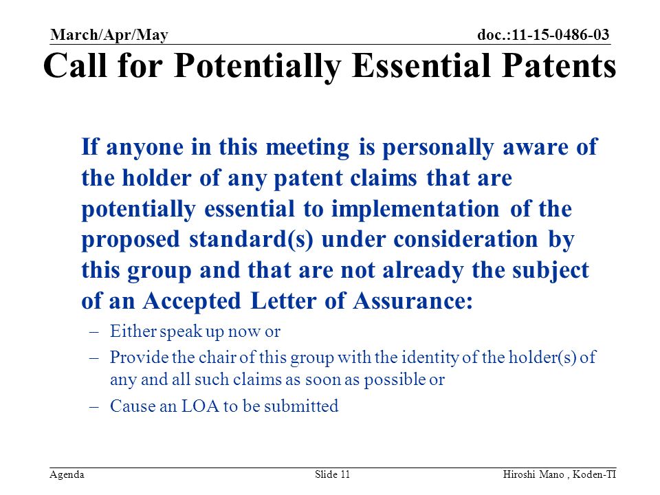 doc.: Agenda Call for Potentially Essential Patents If anyone in this meeting is personally aware of the holder of any patent claims that are potentially essential to implementation of the proposed standard(s) under consideration by this group and that are not already the subject of an Accepted Letter of Assurance: –Either speak up now or –Provide the chair of this group with the identity of the holder(s) of any and all such claims as soon as possible or –Cause an LOA to be submitted March/Apr/May Slide 11Hiroshi Mano, Koden-TI