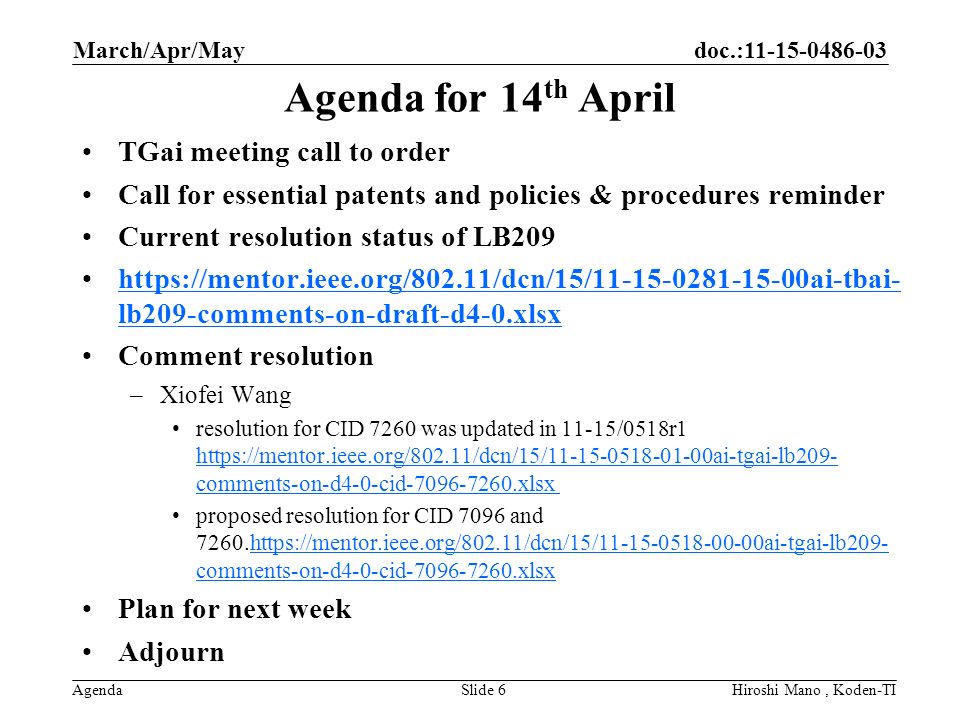 doc.: Agenda Agenda for 14 th April TGai meeting call to order Call for essential patents and policies & procedures reminder Current resolution status of LB209   lb209-comments-on-draft-d4-0.xlsxhttps://mentor.ieee.org/802.11/dcn/15/ ai-tbai- lb209-comments-on-draft-d4-0.xlsx Comment resolution –Xiofei Wang resolution for CID 7260 was updated in 11-15/0518r1   comments-on-d4-0-cid xlsx   comments-on-d4-0-cid xlsx proposed resolution for CID 7096 and comments-on-d4-0-cid xlsxhttps://mentor.ieee.org/802.11/dcn/15/ ai-tgai-lb209- comments-on-d4-0-cid xlsx Plan for next week Adjourn March/Apr/May Hiroshi Mano, Koden-TISlide 6